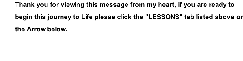 Thank you for viewing this message from my heart, if you are ready to  begin this journey to Life please click the "LESSONS" tab listed above or the Arrow below.